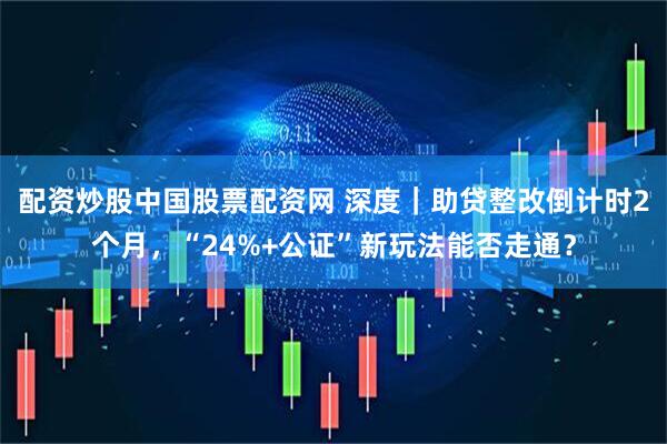 配资炒股中国股票配资网 深度｜助贷整改倒计时2个月，“24%+公证”新玩法能否走通？