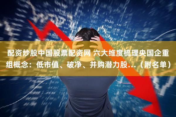 配资炒股中国股票配资网 六大维度梳理央国企重组概念：低市值、破净、并购潜力股…（附名单）