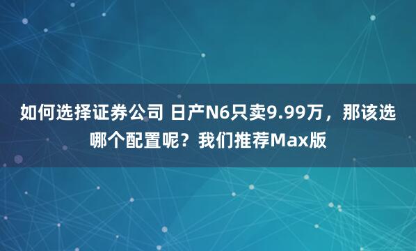 如何选择证券公司 日产N6只卖9.99万，那该选哪个配置呢？我们推荐Max版