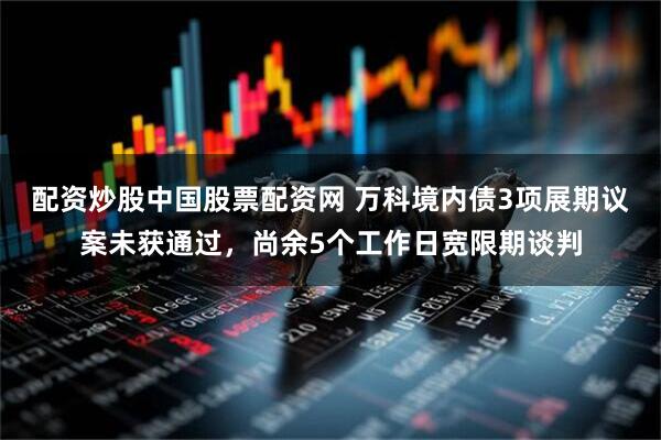 配资炒股中国股票配资网 万科境内债3项展期议案未获通过,尚余5个工作日宽限期谈判