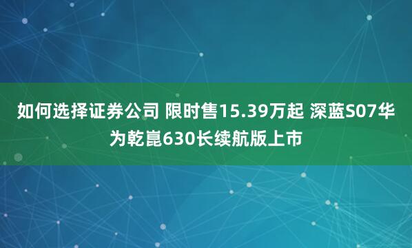 如何选择证券公司 限时售15.39万起 深蓝S07华为乾崑630长续航版上市