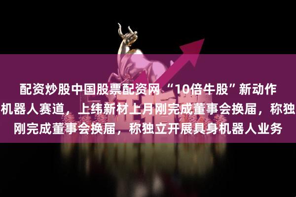 配资炒股中国股票配资网 “10倍牛股”新动作!稚晖君宣布进军个人机器人赛道,上纬新材上月刚完成董事会换届,称独立开展具身机器人业务