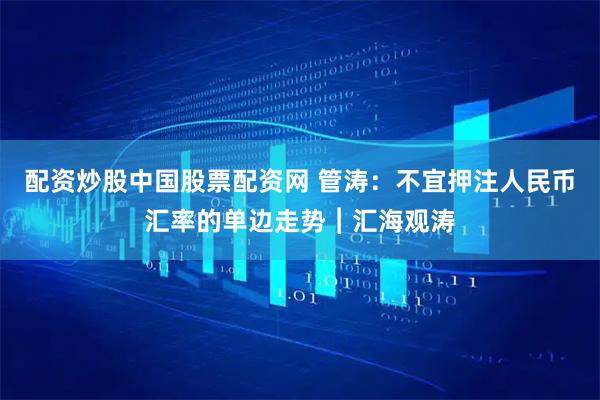 配资炒股中国股票配资网 管涛：不宜押注人民币汇率的单边走势︱汇海观涛