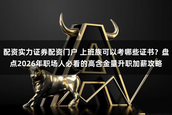 配资实力证券配资门户 上班族可以考哪些证书？盘点2026年职场人必看的高含金量升职加薪攻略