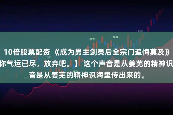 10倍股票配资 《成为男主剑灵后全宗门追悔莫及》扶兮奚玄觞 【你气运已尽，放弃吧。】 　　这个声音是从姜芜的精神识海里传出来的。