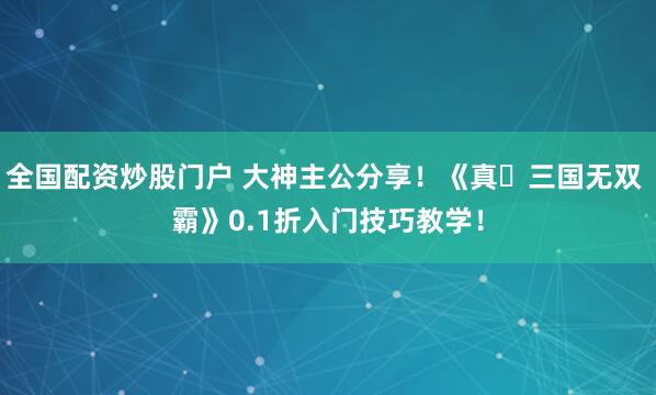 全国配资炒股门户 大神主公分享！《真・三国无双 霸》0.1折入门技巧教学！