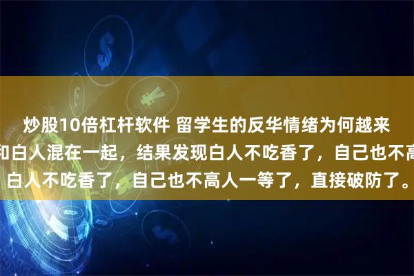 炒股10倍杠杆软件 留学生的反华情绪为何越来越严重？因为好不容易和白人混在一起，结果发现白人不吃香了，自己也不高人一等了，直接破防了。