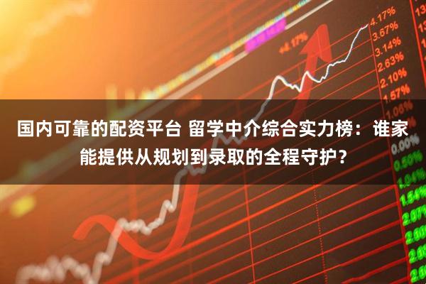 国内可靠的配资平台 留学中介综合实力榜：谁家能提供从规划到录取的全程守护？
