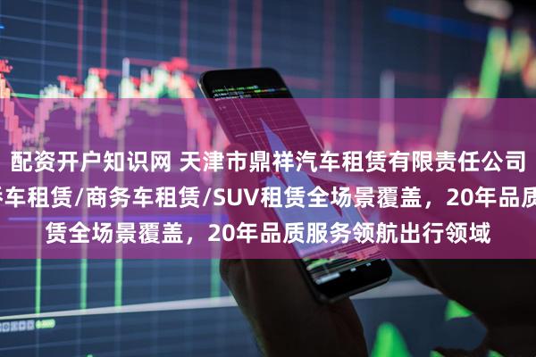 配资开户知识网 天津市鼎祥汽车租赁有限责任公司：豪车租赁/普通轿车租赁/商务车租赁/SUV租赁全场景覆盖，20年品质服务领航出行领域