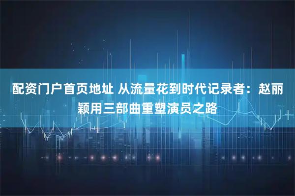 配资门户首页地址 从流量花到时代记录者：赵丽颖用三部曲重塑演员之路