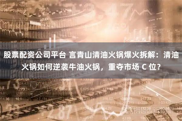 股票配资公司平台 言青山清油火锅爆火拆解:清油火锅如何逆袭牛油火锅,重夺市场 C 位?