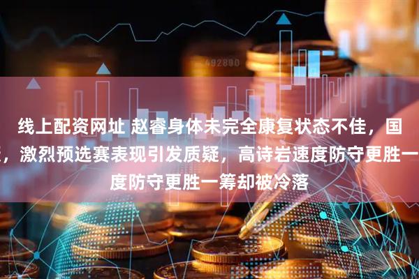 线上配资网址 赵睿身体未完全康复状态不佳,国手水平存疑,激烈预选赛表现引发质疑,高诗岩速度防守更胜一筹却被冷落
