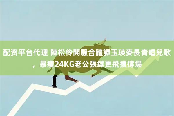 配资平台代理 陳松伶開騷合體譚玉瑛麥長青唱兒歌,暴瘦24KG老公張鐸更飛撲撐場