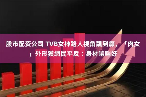 股市配资公司 TVB女神路人視角靚到癲,「肉女」外形獲網民平反︰身材啱啱好