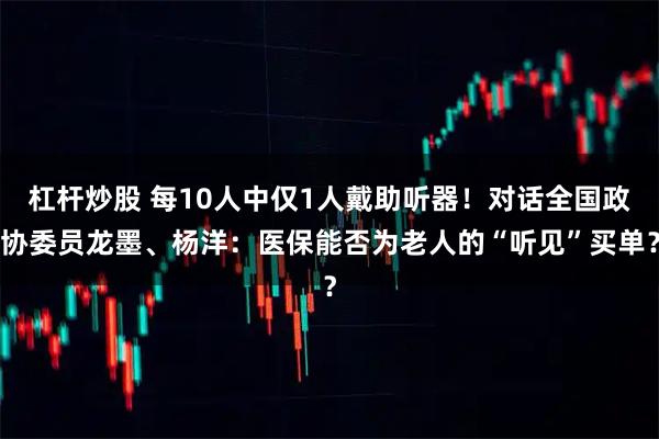杠杆炒股 每10人中仅1人戴助听器！对话全国政协委员龙墨、杨洋：医保能否为老人的“听见”买单？