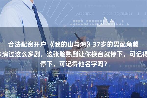 合法配资开户 《我的山与海》37岁的男配角越眼熟，原来演过这么多剧，这张脸熟到让你换台就停下，可记得他名字吗？