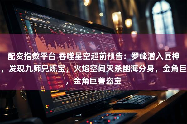 配资指数平台 吞噬星空超前预告:罗峰潜入匠神山腹地,发现九师兄炼宝,火焰空间灭杀幽海分身,金角巨兽盗宝
