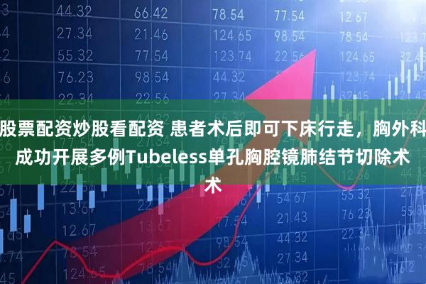 股票配资炒股看配资 患者术后即可下床行走，胸外科成功开展多例Tubeless单孔胸腔镜肺结节切除术