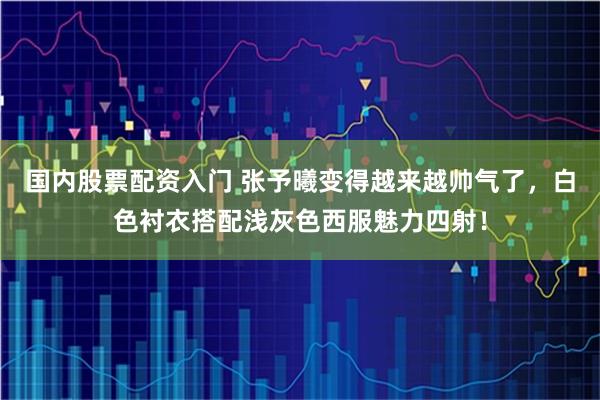国内股票配资入门 张予曦变得越来越帅气了，白色衬衣搭配浅灰色西服魅力四射！