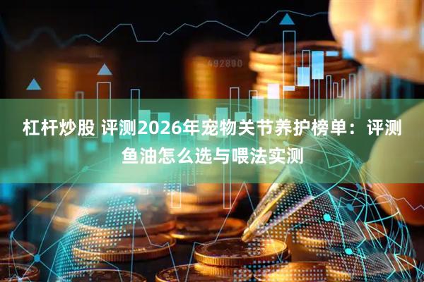 杠杆炒股 评测2026年宠物关节养护榜单：评测鱼油怎么选与喂法实测