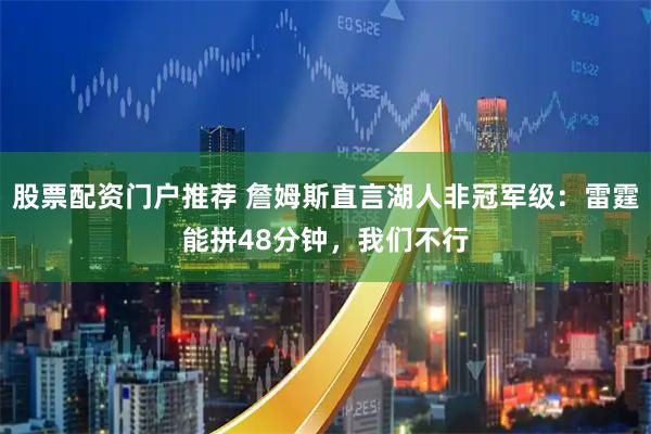 股票配资门户推荐 詹姆斯直言湖人非冠军级：雷霆能拼48分钟，我们不行