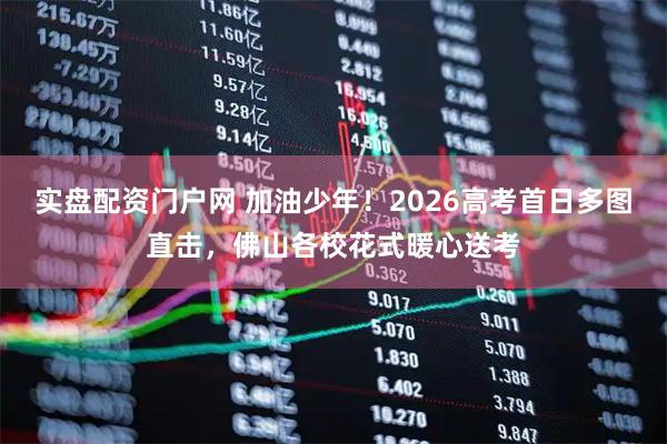实盘配资门户网 加油少年！2026高考首日多图直击，佛山各校花式暖心送考