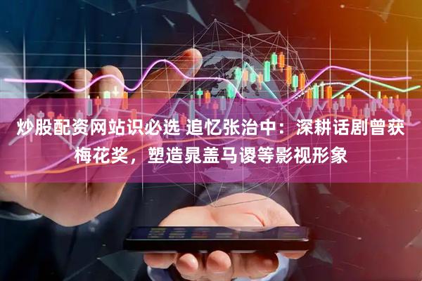 炒股配资网站识必选 追忆张治中：深耕话剧曾获梅花奖，塑造晁盖马谡等影视形象