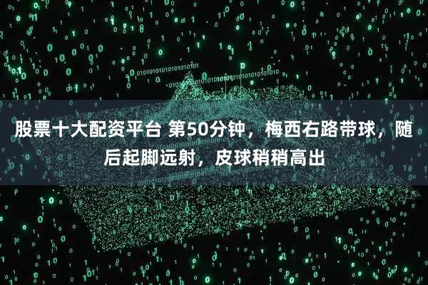 股票十大配资平台 第50分钟，梅西右路带球，随后起脚远射，皮球稍稍高出