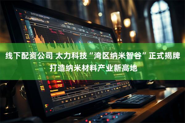 线下配资公司 太力科技“湾区纳米智谷”正式揭牌 打造纳米材料产业新高地