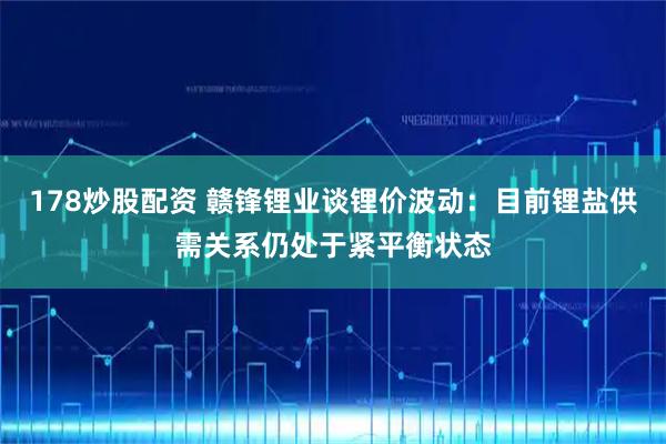 178炒股配资 赣锋锂业谈锂价波动：目前锂盐供需关系仍处于紧平衡状态