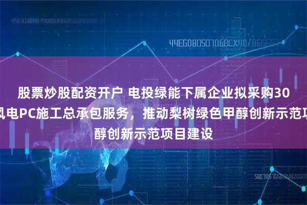 股票炒股配资开户 电投绿能下属企业拟采购30万千瓦风电PC施工总承包服务，推动梨树绿色甲醇创新示范项目建设