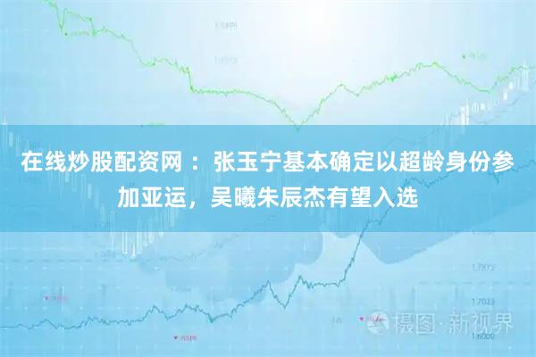 在线炒股配资网 ：张玉宁基本确定以超龄身份参加亚运，吴曦朱辰杰有望入选