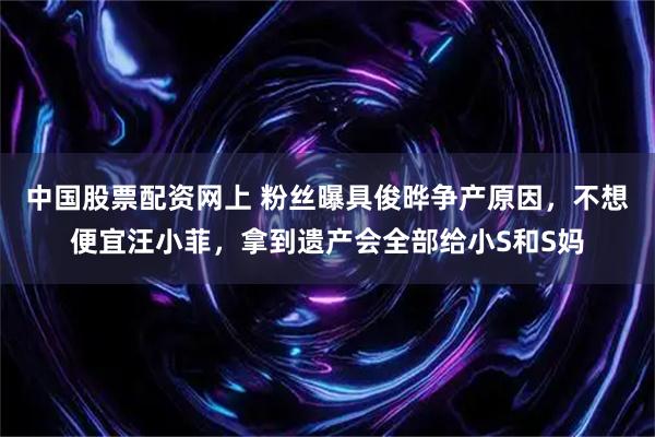 中国股票配资网上 粉丝曝具俊晔争产原因，不想便宜汪小菲，拿到遗产会全部给小S和S妈