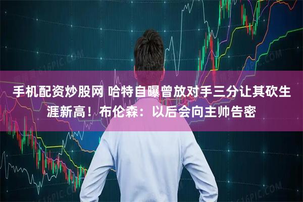 手机配资炒股网 哈特自曝曾放对手三分让其砍生涯新高！布伦森：以后会向主帅告密
