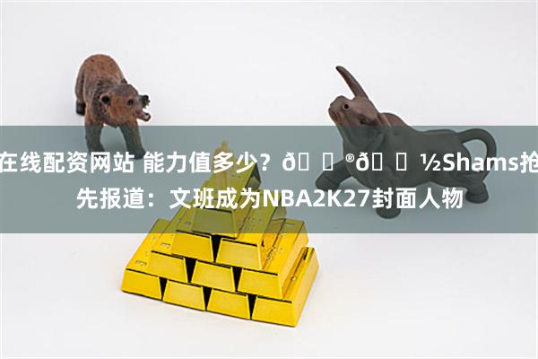 在线配资网站 能力值多少？🎮👽Shams抢先报道：文班成为NBA2K27封面人物