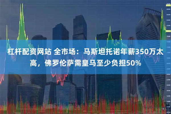 杠杆配资网站 全市场：马斯坦托诺年薪350万太高，佛罗伦萨需皇马至少负担50%