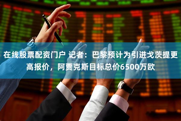 在线股票配资门户 记者：巴黎预计为引进戈茨提更高报价，阿贾克斯目标总价6500万欧