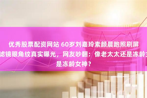 优秀股票配资网站 60岁刘嘉玲素颜晨跑照刷屏！无滤镜眼角纹真实曝光，网友吵翻：像老太太还是冻龄女神？