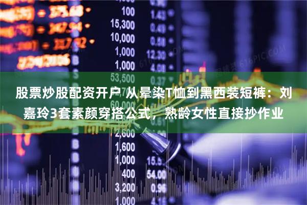 股票炒股配资开户 从晕染T恤到黑西装短裤：刘嘉玲3套素颜穿搭公式，熟龄女性直接抄作业