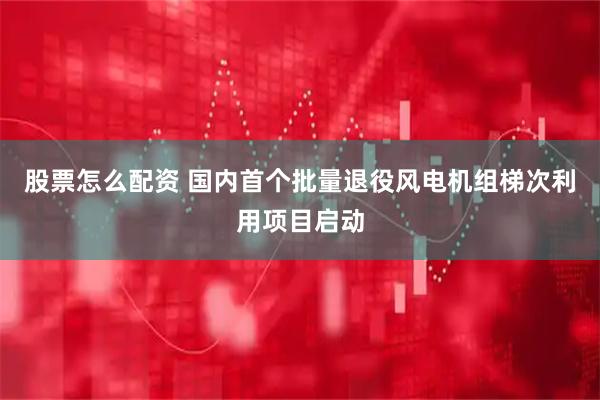 股票怎么配资 国内首个批量退役风电机组梯次利用项目启动