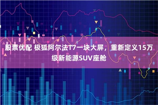股票优配 极狐阿尔法T7一块大屏，重新定义15万级新能源SUV座舱