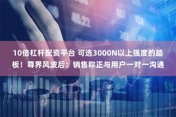 10倍杠杆配资平台 可选3000N以上强度的踏板！尊界风波后：销售称正与用户一对一沟通