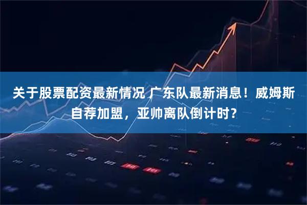 关于股票配资最新情况 广东队最新消息！威姆斯自荐加盟，亚帅离队倒计时？