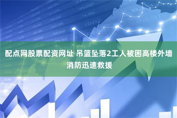 配点网股票配资网址 吊篮坠落2工人被困高楼外墙 消防迅速救援