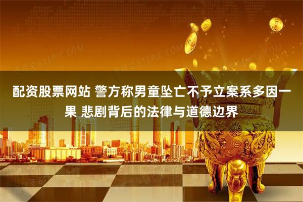 配资股票网站 警方称男童坠亡不予立案系多因一果 悲剧背后的法律与道德边界